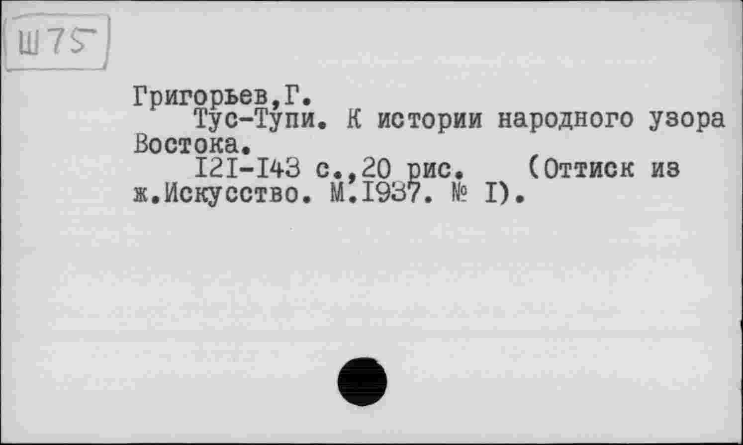 ﻿Ш7Г)
Григорьев,Г.
Тус-Тупи. К истории народного узора Востока.
I2I-I43 с.,20 рис. (Оттиск из «.Искусство. M.I937. № I).